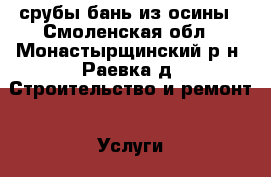 срубы бань из осины - Смоленская обл., Монастырщинский р-н, Раевка д. Строительство и ремонт » Услуги   